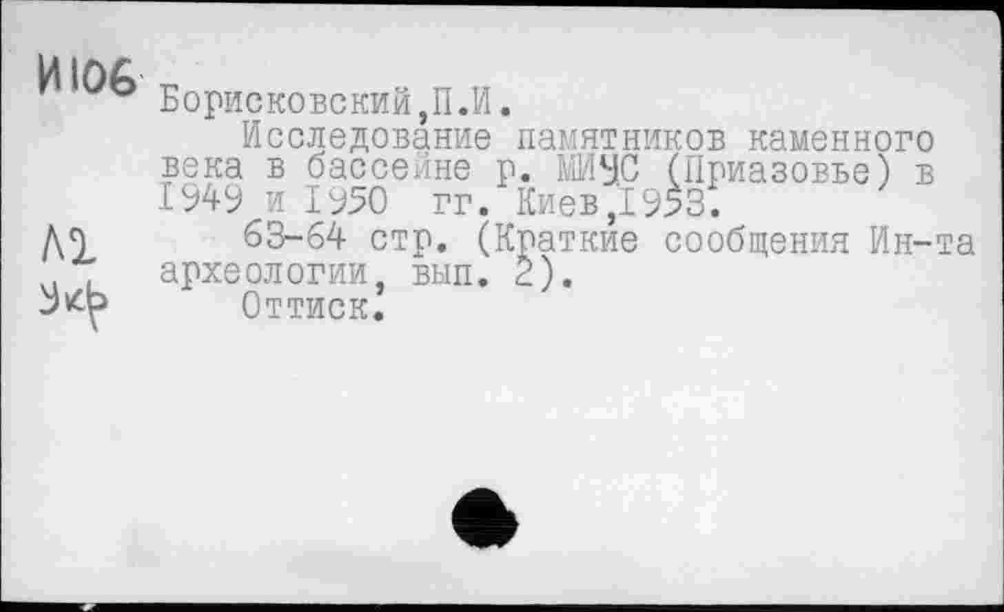 ﻿И106
ЛІ
Борисковский,П.И.
Исследование памятников каменного века в бассейне р. МИУС (Приазовье) в 1949 и ІУ50 гг. Киев,1953.
63-64 стр. (Краткие сообщения Ин-та археологии, вып. 2).
Оттиск.